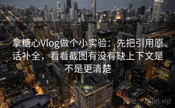 拿糖心Vlog做个小实验：先把引用原话补全，看看截图有没有缺上下文是不是更清楚