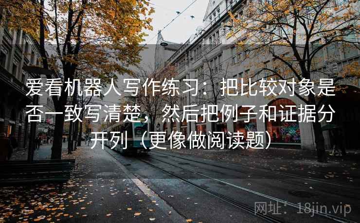 爱看机器人写作练习：把比较对象是否一致写清楚，然后把例子和证据分开列（更像做阅读题）