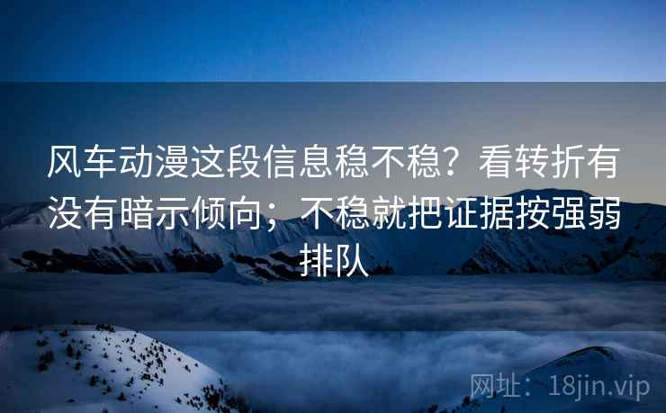 风车动漫这段信息稳不稳？看转折有没有暗示倾向；不稳就把证据按强弱排队