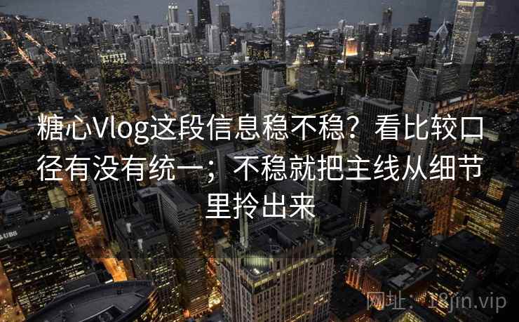 糖心Vlog这段信息稳不稳？看比较口径有没有统一；不稳就把主线从细节里拎出来
