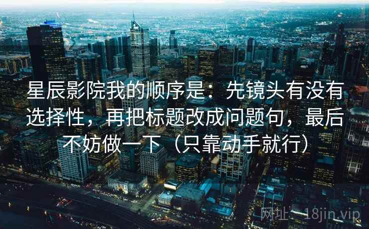 星辰影院我的顺序是：先镜头有没有选择性，再把标题改成问题句，最后不妨做一下（只靠动手就行）