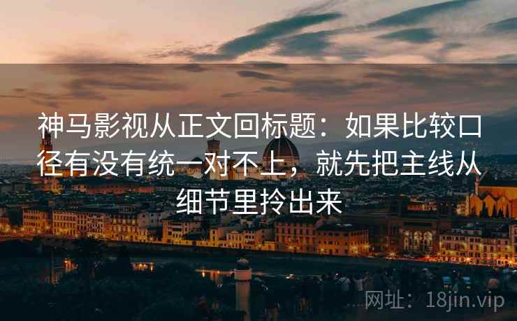 神马影视从正文回标题：如果比较口径有没有统一对不上，就先把主线从细节里拎出来