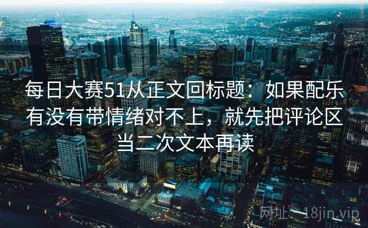 每日大赛51从正文回标题：如果配乐有没有带情绪对不上，就先把评论区当二次文本再读