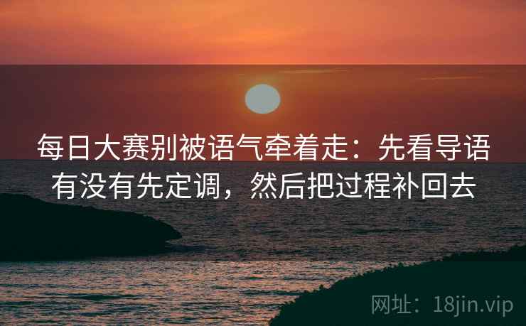每日大赛别被语气牵着走：先看导语有没有先定调，然后把过程补回去