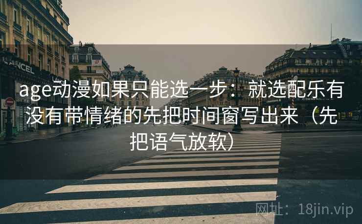 age动漫如果只能选一步：就选配乐有没有带情绪的先把时间窗写出来（先把语气放软）