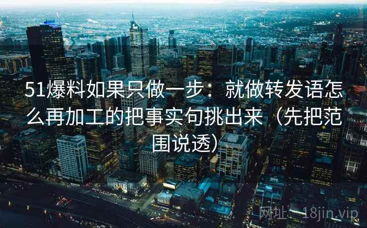 51爆料如果只做一步:就做转发语怎么再加工的把事实句挑出来(先把范围说透) 51爆料如果只做一步:就做转发语怎么再加工的把事实句挑出来(先把范围说透)