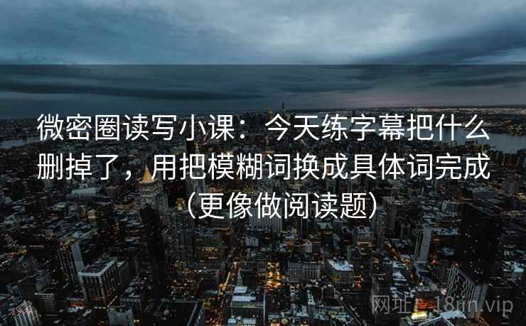微密圈读写小课：今天练字幕把什么删掉了，用把模糊词换成具体词完成（更像做阅读题）