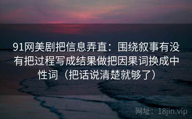 91网美剧把信息弄直：围绕叙事有没有把过程写成结果做把因果词换成中性词（把话说清楚就够了）