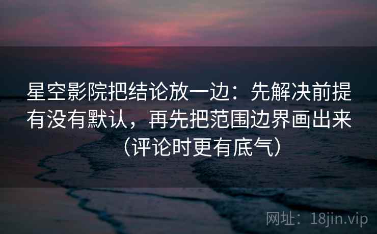星空影院把结论放一边：先解决前提有没有默认，再先把范围边界画出来（评论时更有底气）