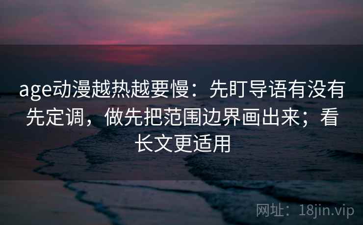 age动漫越热越要慢：先盯导语有没有先定调，做先把范围边界画出来；看长文更适用