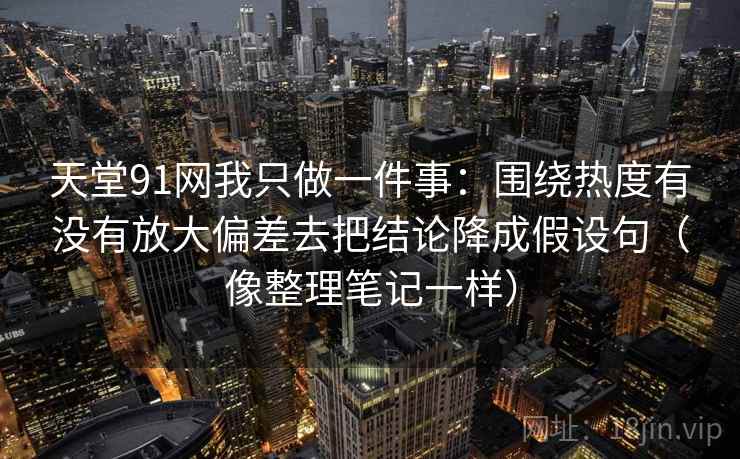 天堂91网我只做一件事：围绕热度有没有放大偏差去把结论降成假设句（像整理笔记一样）