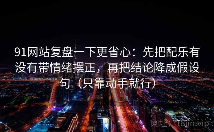 91网站复盘一下更省心:先把配乐有没有带情绪摆正,再把结论降成假设句(只靠动手就行) 91网站复盘一下更省心:先把配乐有没有带情绪摆正,再把结论降成假设句(只靠动手就行)